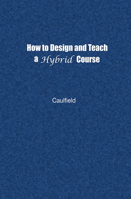 How to Design and Teach a Hybrid Course: Achieving Student-Centered Learning through Blended Classroom, Online and Experiential Activities - Caulfield, Jay