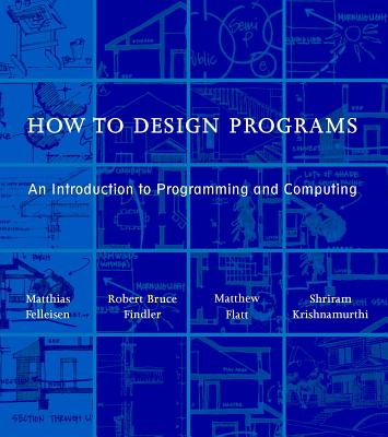 How to Design Programs: An Introduction to Programming and Computing - Felleisen, Matthias, and Findler, Robert Bruce, and Flatt, Matthew