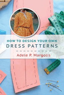 How to Design Your Own Dress Patterns: A Primer in Pattern Making for Women Who Like to Sew