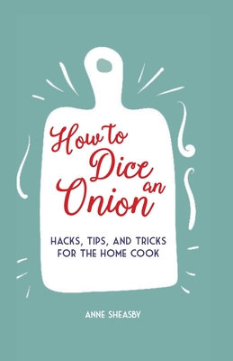 How to Dice an Onion: Hacks, Tips, and Tricks for the Home Cook - Sheasby, Anne