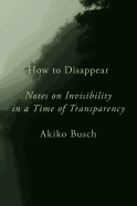 How to Disappear: Notes on Invisibility in a Time of Transparency