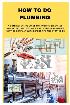 How to Do Plumbing: A Comprehensive Guide to Starting, Licensing, Marketing, and Growing a Successful Plumbing Service Company with Expert Tips and Strategies - Ghawane, Dukuwic