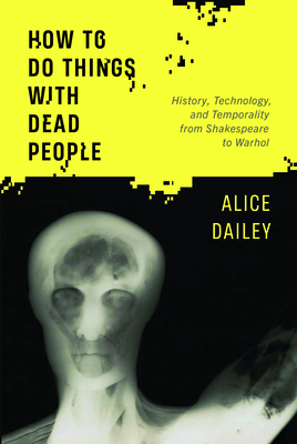 How to Do Things with Dead People: History, Technology, and Temporality from Shakespeare to Warhol - Dailey, Alice