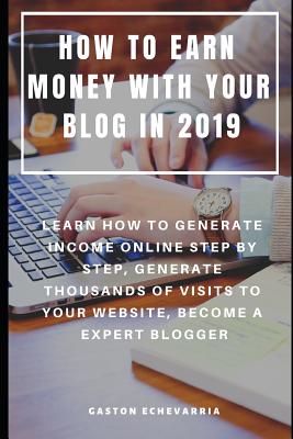 How to Earn Money with Your Blog in 2019: Learn How to Generate Income Online Step by Step, Generate Thousands of Visits to Your Website, Become a Expert Blogger - Echevarria, Gaston