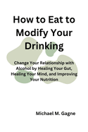 How to Eat to Modify Your Drinking: Change Your Relationship with Alcohol by Healing Your Gut, Healing Your Mind, and Improving Your Nutrition