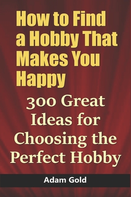 How to Find a Hobby That Makes You Happy: 300 Great Ideas for Choosing the Perfect Hobby - Gold, Adam