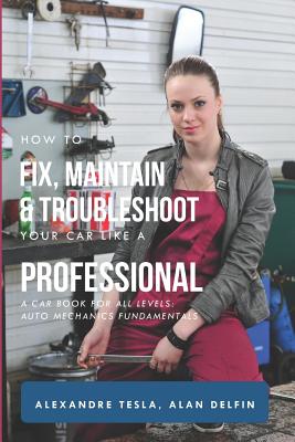 How to Fix, Maintain & Troubleshoot Your Car Like a Professional: A Car Book for All Levels: Auto Mechanics Fundamentals - Delfin Cota, Alan Adrian, and Tesla, Alexandre