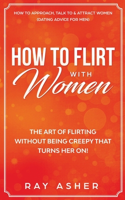 How to Flirt with Women: The Art of Flirting Without Being Creepy That Turns Her On! How to Approach, Talk to & Attract Women (Dating Advice for Men) - Asher, Ray