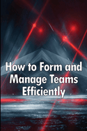 How to Form and Manage Teams Efficiently: Learn How to Lead People and Help Them Succeed