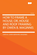 How to Frame a House; Or, House and Roof Framing by Owen B. Maginnis ..