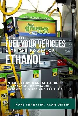 How to Fuel Your Vehicles with the Power of Ethanol: Introductory Manual to the Elaboration of Ethanol, Gasohol, E10, E20 and E85 Fuels - Delfin Cota, Alan Adrian, and Franklin, Karl