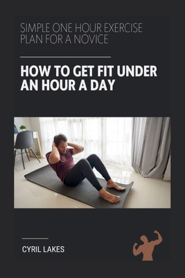 How to Get Fit Under an Hour a Day: Simple One Hour Exercise Plan for a Novice - Lakes, Cyril