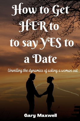 How to Get Her to Say Yes to a Date: Unveiling the Dynamics of Asking a Woman Out - Maxwell, Gary