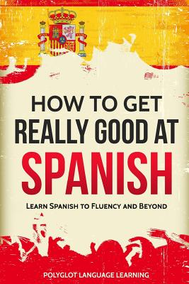 How to Get Really Good at Spanish: Learn Spanish to Fluency and Beyond - Polyglot, Language Learning