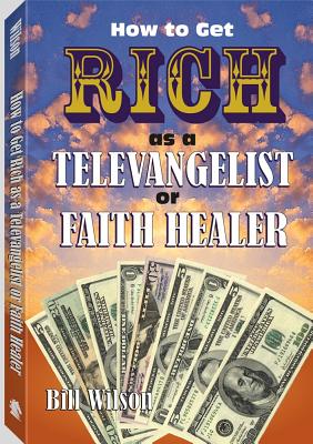 How to Get Rich as a Televangelist or Faith Healer - Wilson, Bill, and Bill Wilson Is the Author of Five Books, Including Cover Your Tracks Without Changing Your Identity...