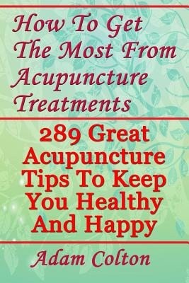 How To Get The Most From Acupuncture Treatments: 289 Great Acupuncture Tips To Keep You Healthy And Happy - Colton, Adam