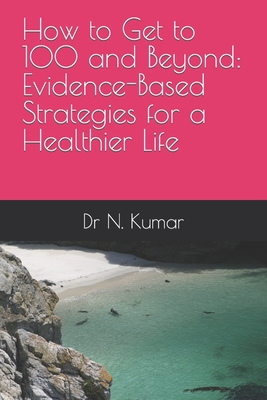 How to Get to 100 and Beyond: Evidence-Based Strategies for a Healthier Life - Kumar, N, Dr.