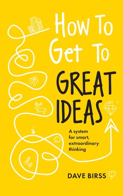 How to Get to Great Ideas: A system for smart, extraordinary thinking - Birss, Dave