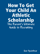 How to Get Your Child an Athletic Scholarship: The Parent's Ultimate Guide to Recruiting - Spainhour, Dan