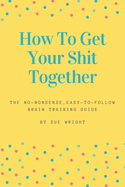 How to Get Your Shit Together: The no-nonsense, easy-to-follow brain training guide