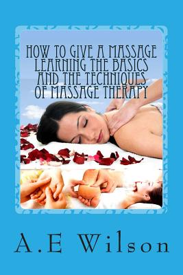 How to Give a Massage Learning The Basics and The Techniques of Massage Therapy - Wilson, A E