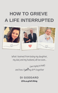 How To Grieve a Life Interrupted: What I learned from losing my daughter, my dad, and my husband, all too soon... and how I held my sh*t together (am trying to hold)