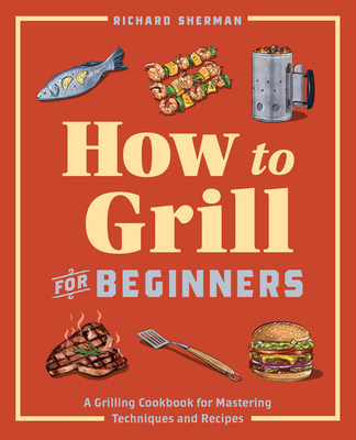 How to Grill for Beginners: A Grilling Cookbook for Mastering Techniques and Recipes - Sherman, Richard