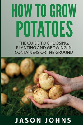 How To Grow Potatoes: The Guide To Choosing, Planting And Growing In Containers Or The Ground - Johns, Jason