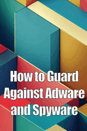 How to Guard Against Adware and Spyware: The Complete Guide to Adware and Spyware Removal and Protection on Your Computer!
