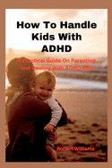 How To Handle Kids With ADHD: A Practical Guide On Parenting And Dealing With ADHD Kids