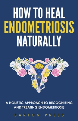 How to Heal Endometriosis Naturally: A Holistic Approach to Recognizing and Treating Endometriosis - Press, Barton