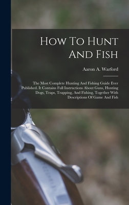 How To Hunt And Fish: The Most Complete Hunting And Fishing Guide Ever Published. It Contains Full Instructions About Guns, Hunting Dogs, Traps, Trapping, And Fishing, Together With Descriptions Of Game And Fish - Warford, Aaron A