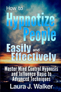 How to Hypnotize People Easily and Effectively: Master Mind Control Hypnosis and Influence Basic to Advanced Techniques