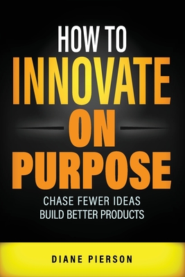 How to Innovate on Purpose: Chase Fewer Ideas. Build Better Products. - Pierson, Diane