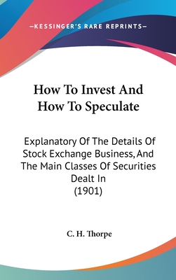 How To Invest And How To Speculate: Explanatory Of The Details Of Stock Exchange Business, And The Main Classes Of Securities Dealt In (1901) - Thorpe, C H