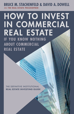 How to Invest in Commercial Real Estate If You Know Nothing about Commercial Real Estate: The Definitive Institutional Real Estate Investing Guide - Dowell, David A, and Stachenfeld, Bruce M