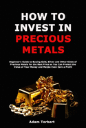 How to Invest in Precious Metals: Beginner's Guide to Buying Gold, Silver and Other Kinds of Precious Metals for the Best Price so You Can Protect the Value of Your Money and Maybe Even Earn a Profit