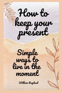 how to keep your present: simple ways to live in the moment
