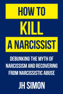 How to Kill a Narcissist: Debunking the Myth of Narcissism and Recovering from Narcissistic Abuse