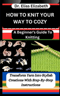 How to Knit Your Way to Cozy: A Beginner's Guide To Knitting: Transform Yarn Into Stylish Creations With Step-By-Step Instructions