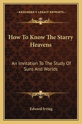 How To Know The Starry Heavens: An Invitation To The Study Of Suns And Worlds - Irving, Edward