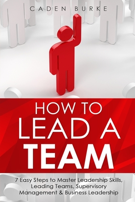 How to Lead a Team: 7 Easy Steps to Master Leadership Skills, Leading Teams, Supervisory Management & Business Leadership - Burke, Caden