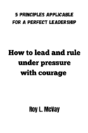 How to lead and rule under pressure with courage: 5 principles applicable for a Perfect leadership