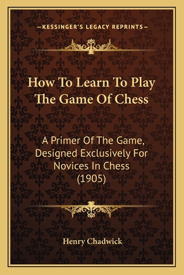 How to Learn to Play the Game of Chess: A Primer of the Game, Designed Exclusively for Novices in Chess (1905) - Chadwick, Henry (Editor)