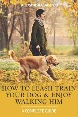 How to Leash Train Your Dog and Enjoy Walking Him: A Complete Guide - Santos, Alexandra