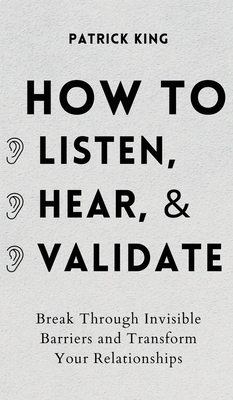 How to Listen, Hear, and Validate: Break Through Invisible Barriers and Transform Your Relationships - King, Patrick