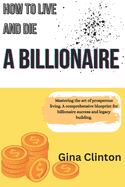 How To Live And Die A Billionaire: Mastering the art of prosperous living. A comprehensive blueprint for billionaire success and legacy building.