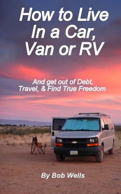 How to Live In a Car, Van, or RV: And Get Out of Debt, Travel, and Find True Freedom - Wells, Bob