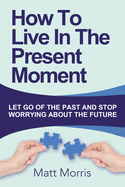 How to Live in the Present Moment: Let Go of the Past & Stop Worrying about the Future