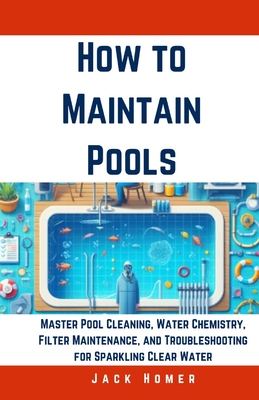 How to Maintain Pools: Master Pool Cleaning, Water Chemistry, Filter Maintenance, and Troubleshooting for Sparkling Clear Water - Homer, Jack